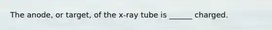 The anode, or target, of the x-ray tube is ______ charged.