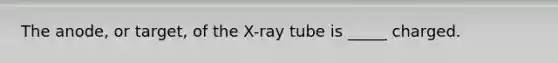 The anode, or target, of the X-ray tube is _____ charged.