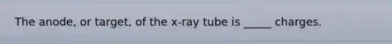 The anode, or target, of the x-ray tube is _____ charges.