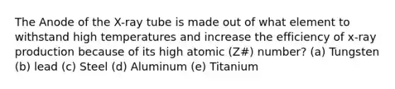 The Anode of the X-ray tube is made out of what element to withstand high temperatures and increase the efficiency of x-ray production because of its high atomic (Z#) number? (a) Tungsten (b) lead (c) Steel (d) Aluminum (e) Titanium