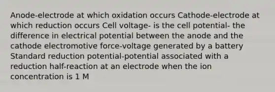 Anode-electrode at which oxidation occurs Cathode-electrode at which reduction occurs Cell voltage- is the cell potential- the difference in electrical potential between the anode and the cathode electromotive force-voltage generated by a battery Standard reduction potential-potential associated with a reduction half-reaction at an electrode when the ion concentration is 1 M