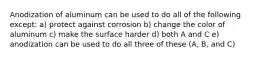 Anodization of aluminum can be used to do all of the following except: a) protect against corrosion b) change the color of aluminum c) make the surface harder d) both A and C e) anodization can be used to do all three of these (A, B, and C)