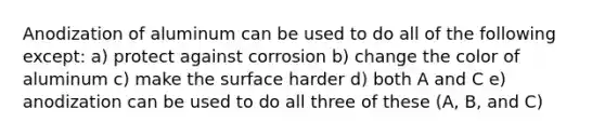 Anodization of aluminum can be used to do all of the following except: a) protect against corrosion b) change the color of aluminum c) make the surface harder d) both A and C e) anodization can be used to do all three of these (A, B, and C)