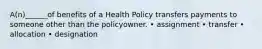 A(n)______of benefits of a Health Policy transfers payments to someone other than the policyowner. • assignment • transfer • allocation • designation