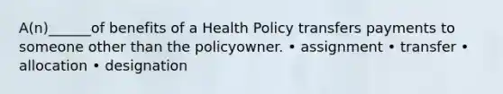 A(n)______of benefits of a Health Policy transfers payments to someone other than the policyowner. • assignment • transfer • allocation • designation