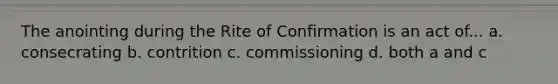 The anointing during the Rite of Confirmation is an act of... a. consecrating b. contrition c. commissioning d. both a and c