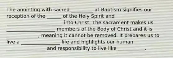 The anointing with sacred _________ at Baptism signifies our reception of the ______ of the Holy Spirit and _______________________ into Christ. The sacrament makes us ____________________ members of the Body of Christ and it is _____________, meaning it cannot be removed. It prepares us to live a ________________ life and highlights our human ________________ and responsibility to live like ___________.