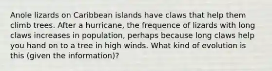 Anole lizards on Caribbean islands have claws that help them climb trees. After a hurricane, the frequence of lizards with long claws increases in population, perhaps because long claws help you hand on to a tree in high winds. What kind of evolution is this (given the information)?