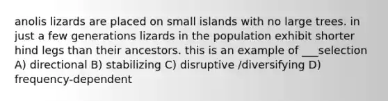 anolis lizards are placed on small islands with no large trees. in just a few generations lizards in the population exhibit shorter hind legs than their ancestors. this is an example of ___selection A) directional B) stabilizing C) disruptive /diversifying D) frequency-dependent