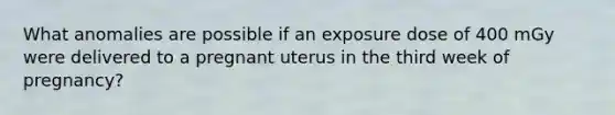 What anomalies are possible if an exposure dose of 400 mGy were delivered to a pregnant uterus in the third week of pregnancy?