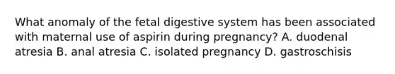 What anomaly of the fetal digestive system has been associated with maternal use of aspirin during pregnancy? A. duodenal atresia B. anal atresia C. isolated pregnancy D. gastroschisis