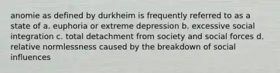 anomie as defined by durkheim is frequently referred to as a state of a. euphoria or extreme depression b. excessive social integration c. total detachment from society and social forces d. relative normlessness caused by the breakdown of social influences