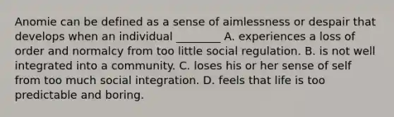 Anomie can be defined as a sense of aimlessness or despair that develops when an individual ________ A. experiences a loss of order and normalcy from too little social regulation. B. is not well integrated into a community. C. loses his or her sense of self from too much social integration. D. feels that life is too predictable and boring.