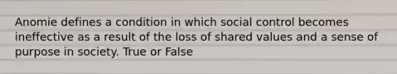 Anomie defines a condition in which social control becomes ineffective as a result of the loss of shared values and a sense of purpose in society. True or False