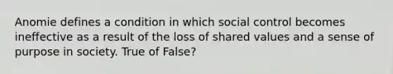 Anomie defines a condition in which social control becomes ineffective as a result of the loss of shared values and a sense of purpose in society. True of False?