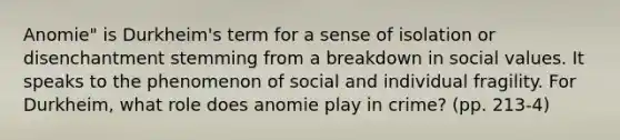 Anomie" is Durkheim's term for a sense of isolation or disenchantment stemming from a breakdown in social values. It speaks to the phenomenon of social and individual fragility. For Durkheim, what role does anomie play in crime? (pp. 213-4)