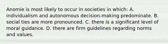 Anomie is most likely to occur in societies in which: A. individualism and autonomous decision-making predominate. B. social ties are more pronounced. C. there is a significant level of moral guidance. D. there are firm guidelines regarding norms and values.