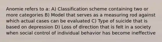 Anomie refers to a: A) Classification scheme containing two or more categories B) Model that serves as a measuring rod against which actual cases can be evaluated C) Type of suicide that is based on depression D) Loss of direction that is felt in a society when social control of individual behavior has become ineffective