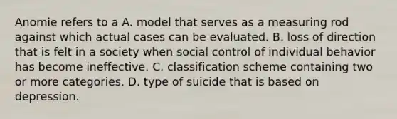 Anomie refers to a A. model that serves as a measuring rod against which actual cases can be evaluated. B. loss of direction that is felt in a society when social control of individual behavior has become ineffective. C. classification scheme containing two or more categories. D. type of suicide that is based on depression.