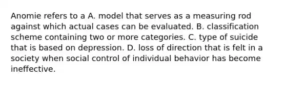 Anomie refers to a A. model that serves as a measuring rod against which actual cases can be evaluated. B. classification scheme containing two or more categories. C. type of suicide that is based on depression. D. loss of direction that is felt in a society when social control of individual behavior has become ineffective.