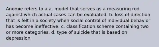 Anomie refers to a a. model that serves as a measuring rod against which actual cases can be evaluated. b. loss of direction that is felt in a society when social control of individual behavior has become ineffective. c. classification scheme containing two or more categories. d. type of suicide that is based on depression.