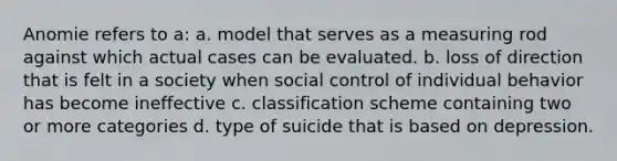 Anomie refers to a: a. model that serves as a measuring rod against which actual cases can be evaluated. b. loss of direction that is felt in a society when social control of individual behavior has become ineffective c. classification scheme containing two or more categories d. type of suicide that is based on depression.