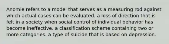 Anomie refers to a model that serves as a measuring rod against which actual cases can be evaluated. a loss of direction that is felt in a society when social control of individual behavior has become ineffective. a classification scheme containing two or more categories. a type of suicide that is based on depression.