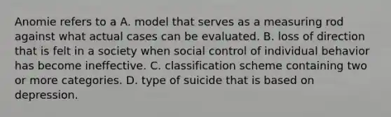 Anomie refers to a A. model that serves as a measuring rod against what actual cases can be evaluated. B. loss of direction that is felt in a society when social control of individual behavior has become ineffective. C. classification scheme containing two or more categories. D. type of suicide that is based on depression.