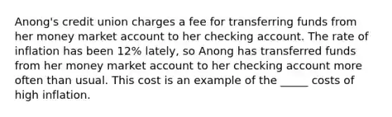 Anong's credit union charges a fee for transferring funds from her money market account to her checking account. The rate of inflation has been 12% lately, so Anong has transferred funds from her money market account to her checking account more often than usual. This cost is an example of the _____ costs of high inflation.