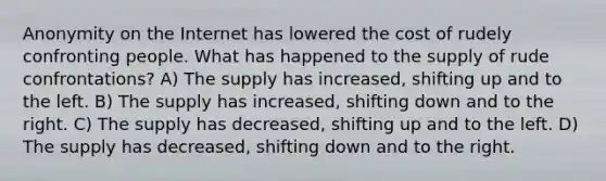 Anonymity on the Internet has lowered the cost of rudely confronting people. What has happened to the supply of rude confrontations? A) The supply has increased, shifting up and to the left. B) The supply has increased, shifting down and to the right. C) The supply has decreased, shifting up and to the left. D) The supply has decreased, shifting down and to the right.