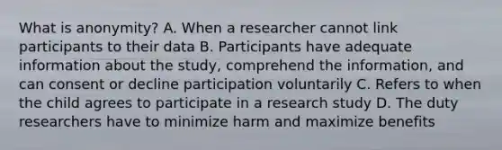 What is anonymity? A. When a researcher cannot link participants to their data B. Participants have adequate information about the study, comprehend the information, and can consent or decline participation voluntarily C. Refers to when the child agrees to participate in a research study D. The duty researchers have to minimize harm and maximize benefits