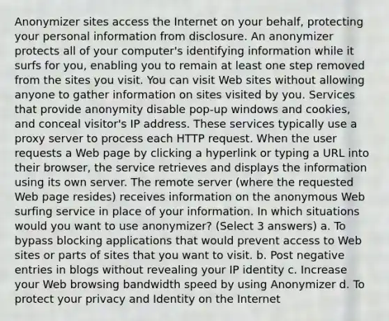 Anonymizer sites access the Internet on your behalf, protecting your personal information from disclosure. An anonymizer protects all of your computer's identifying information while it surfs for you, enabling you to remain at least one step removed from the sites you visit. You can visit Web sites without allowing anyone to gather information on sites visited by you. Services that provide anonymity disable pop-up windows and cookies, and conceal visitor's IP address. These services typically use a proxy server to process each HTTP request. When the user requests a Web page by clicking a hyperlink or typing a URL into their browser, the service retrieves and displays the information using its own server. The remote server (where the requested Web page resides) receives information on the anonymous Web surfing service in place of your information. In which situations would you want to use anonymizer? (Select 3 answers) a. To bypass blocking applications that would prevent access to Web sites or parts of sites that you want to visit. b. Post negative entries in blogs without revealing your IP identity c. Increase your Web browsing bandwidth speed by using Anonymizer d. To protect your privacy and Identity on the Internet