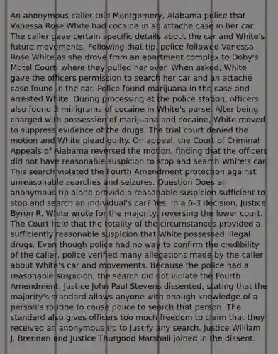 An anonymous caller told Montgomery, Alabama police that Vanessa Rose White had cocaine in an attaché case in her car. The caller gave certain specific details about the car and White's future movements. Following that tip, police followed Vanessa Rose White as she drove from an apartment complex to Doby's Motel Court, where they pulled her over. When asked, White gave the officers permission to search her car and an attaché case found in the car. Police found marijuana in the case and arrested White. During processing at the police station, officers also found 3 milligrams of cocaine in White's purse. After being charged with possession of marijuana and cocaine, White moved to suppress evidence of the drugs. The trial court denied the motion and White plead guilty. On appeal, the Court of Criminal Appeals of Alabama reversed the motion, finding that the officers did not have reasonable suspicion to stop and search White's car. This search violated the Fourth Amendment protection against unreasonable searches and seizures. Question Does an anonymous tip alone provide a reasonable suspicion sufficient to stop and search an individual's car? Yes. In a 6-3 decision, Justice Byron R. White wrote for the majority, reversing the lower court. The Court held that the totality of the circumstances provided a sufficiently reasonable suspicion that White possessed illegal drugs. Even though police had no way to confirm the credibility of the caller, police verified many allegations made by the caller about White's car and movements. Because the police had a reasonable suspicion, the search did not violate the Fourth Amendment. Justice John Paul Stevens dissented, stating that the majority's standard allows anyone with enough knowledge of a person's routine to cause police to search that person. The standard also gives officers too much freedom to claim that they received an anonymous tip to justify any search. Justice William J. Brennan and Justice Thurgood Marshall joined in the dissent.