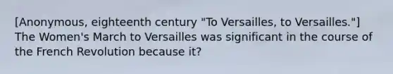 [Anonymous, eighteenth century "To Versailles, to Versailles."] The Women's March to Versailles was significant in the course of the French Revolution because it?