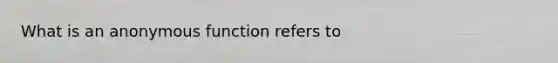 What is an anonymous function refers to