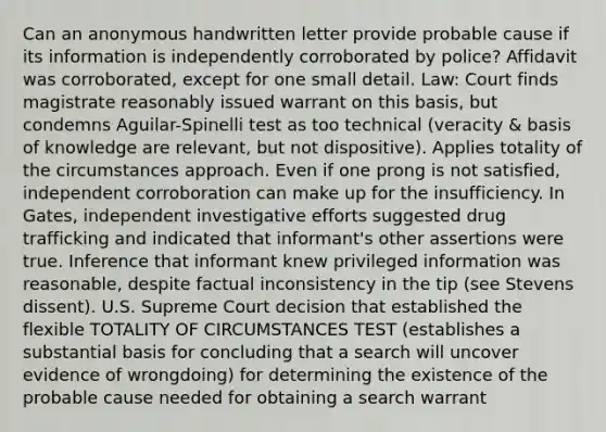 Can an anonymous handwritten letter provide probable cause if its information is independently corroborated by police? Affidavit was corroborated, except for one small detail. Law: Court finds magistrate reasonably issued warrant on this basis, but condemns Aguilar-Spinelli test as too technical (veracity & basis of knowledge are relevant, but not dispositive). Applies totality of the circumstances approach. Even if one prong is not satisfied, independent corroboration can make up for the insufficiency. In Gates, independent investigative efforts suggested drug trafficking and indicated that informant's other assertions were true. Inference that informant knew privileged information was reasonable, despite factual inconsistency in the tip (see Stevens dissent). U.S. Supreme Court decision that established the flexible TOTALITY OF CIRCUMSTANCES TEST (establishes a substantial basis for concluding that a search will uncover evidence of wrongdoing) for determining the existence of the probable cause needed for obtaining a search warrant