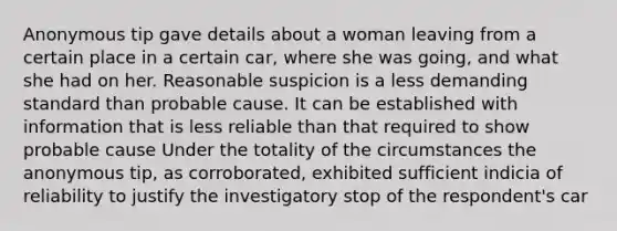 Anonymous tip gave details about a woman leaving from a certain place in a certain car, where she was going, and what she had on her. Reasonable suspicion is a less demanding standard than probable cause. It can be established with information that is less reliable than that required to show probable cause Under the totality of the circumstances the anonymous tip, as corroborated, exhibited sufficient indicia of reliability to justify the investigatory stop of the respondent's car