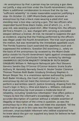 : An anonymous tip that a person may be carrying a gun does not justify a stop and frisk under the Fourth Amendment unless there is additional corroboration to ensure that the tip has "sufficient reliability" to create reasonable suspicion justifying a stop. On October 13, 1995 Miami-Dade police received an anonymous tip that a black male wearing a plaid shirt was standing near a bus stop carrying a gun. The two officers who responded found three black males, one of which, J.L., a 15 -year-old, was wearing a plaid shirt. After frisking him, the officers did find a firearm. J.L. was charged with carrying a concealed weapon without a license. At trial, he moved to suppress the gun as evidence, arguing that the frisking performed by the officers was illegal under the Fourth Amendment. The trial court granted the motion, but was reversed by the immediate appellate court. The Florida Supreme Court overruled the appellate court and suppressed the evidence. Question Did searching J.L. solely on the basis of the anonymous tip received by the Miami-Dade police violate his Fourth Amendment rights against unreasonable search and seizure? Conclusion Sort: by seniority by ideology UNANIMOUS DECISION MAJORITY OPINION BY RUTH BADER GINSBURG William H. Rehnquist Rehnquist John Paul Stevens Stevens Sandra Day O'Connor O'Connor Antonin Scalia Scalia Anthony M. Kennedy Kennedy David H. Souter Souter Clarence Thomas Thomas Ruth Bader Ginsburg Ginsburg Stephen G. Breyer Breyer Yes. In a unanimous opinion authored by Justice Ruth Bader Ginsburg, the Court concluded that J.L. the anonymous tip did not meet the minimum requirements to perform a warrantless search. Justice Ginsburg, drawing from the Court's logic in Terry v. Ohio and Adams v. Williams, indicated that an anonymous tip must posses a moderate level of reliability, including "predictive information" that offers police a "means to test the informant's knowledge or credibility." An accurate description of a person without a reliable assertion of illegality or description of the crime in question, as was the anonymous tip in this case, does not meet this standard. "All the police had to go on in this case was the bare report of an unknown, unaccountable informant who neither explained how he knew about the gun nor supplied any basis for believe he had inside information."