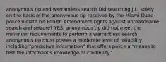 anonymous tip and warrantless search Did searching J.L. solely on the basis of the anonymous tip received by the Miami-Dade police violate his Fourth Amendment rights against unreasonable search and seizure? YES, anonymous tip did not meet the minimum requirements to perform a warrantless search anonymous tip must posses a moderate level of reliability, including "predictive information" that offers police a "means to test the informant's knowledge or credibility."