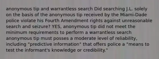 anonymous tip and warrantless search Did searching J.L. solely on the basis of the anonymous tip received by the Miami-Dade police violate his Fourth Amendment rights against unreasonable search and seizure? YES, anonymous tip did not meet the minimum requirements to perform a warrantless search anonymous tip must posses a moderate level of reliability, including "predictive information" that offers police a "means to test the informant's knowledge or credibility."