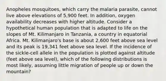 Anopheles mosquitoes, which carry the malaria parasite, cannot live above elevations of 5,900 feet. In addition, oxygen availability decreases with higher altitude. Consider a hypothetical human population that is adapted to life on the slopes of Mt. Kilimanjaro in Tanzania, a country in equatorial Africa. Mt. Kilimanjaro's base is about 2,600 feet above sea level and its peak is 19,341 feet above sea level. If the incidence of the sickle-cell allele in the population is plotted against altitude (feet above sea level), which of the following distributions is most likely, assuming little migration of people up or down the mountain?