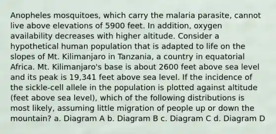 Anopheles mosquitoes, which carry the malaria parasite, cannot live above elevations of 5900 feet. In addition, oxygen availability decreases with higher altitude. Consider a hypothetical human population that is adapted to life on the slopes of Mt. Kilimanjaro in Tanzania, a country in equatorial Africa. Mt. Kilimanjaro's base is about 2600 feet above sea level and its peak is 19,341 feet above sea level. If the incidence of the sickle-cell allele in the population is plotted against altitude (feet above sea level), which of the following distributions is most likely, assuming little migration of people up or down the mountain? a. Diagram A b. Diagram B c. Diagram C d. Diagram D