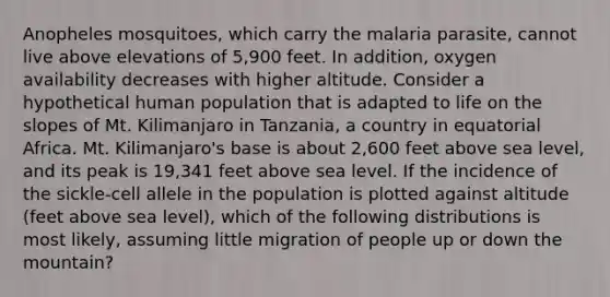 Anopheles mosquitoes, which carry the malaria parasite, cannot live above elevations of 5,900 feet. In addition, oxygen availability decreases with higher altitude. Consider a hypothetical human population that is adapted to life on the slopes of Mt. Kilimanjaro in Tanzania, a country in equatorial Africa. Mt. Kilimanjaro's base is about 2,600 feet above sea level, and its peak is 19,341 feet above sea level. If the incidence of the sickle-cell allele in the population is plotted against altitude (feet above sea level), which of the following distributions is most likely, assuming little migration of people up or down the mountain?