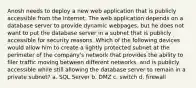 Anosh needs to deploy a new web application that is publicly accessible from the Internet. The web application depends on a database server to provide dynamic webpages, but he does not want to put the database server in a subnet that is publicly accessible for security reasons. Which of the following devices would allow him to create a lightly protected subnet at the perimeter of the company's network that provides the ability to filer traffic moving between different networks, and is publicly accessible while still allowing the database server to remain in a private subnet? a. SQL Server b. DMZ c. switch d. firewall