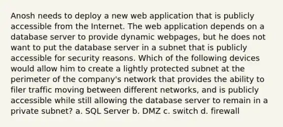 Anosh needs to deploy a new web application that is publicly accessible from the Internet. The web application depends on a database server to provide dynamic webpages, but he does not want to put the database server in a subnet that is publicly accessible for security reasons. Which of the following devices would allow him to create a lightly protected subnet at the perimeter of the company's network that provides the ability to filer traffic moving between different networks, and is publicly accessible while still allowing the database server to remain in a private subnet? a. SQL Server b. DMZ c. switch d. firewall