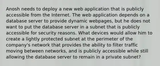 Anosh needs to deploy a new web application that is publicly accessible from the Internet. The web application depends on a database server to provide dynamic webpages, but he does not want to put the database server in a subnet that is publicly accessible for security reasons. What devices would allow him to create a lightly protected subnet at the perimeter of the company's network that provides the ability to filter traffic moving between networks, and is publicly accessible while still allowing the database server to remain in a private subnet?