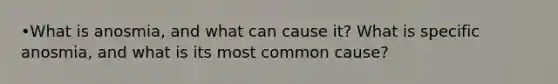 •What is anosmia, and what can cause it? What is specific anosmia, and what is its most common cause?