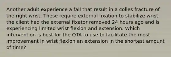 Another adult experience a fall that result in a colles fracture of the right wrist. These require external fixation to stabilize wrist. the client had the external fixator removed 24 hours ago and is experiencing limited wrist flexion and extension. Which intervention is best for the OTA to use to facilitate the most improvement in wrist flexion an extension in the shortest amount of time?