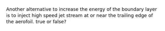 Another alternative to increase the energy of the boundary layer is to inject high speed jet stream at or near the trailing edge of the aerofoil. true or false?