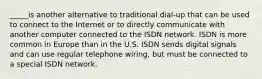 _____is another alternative to traditional dial-up that can be used to connect to the Internet or to directly communicate with another computer connected to the ISDN network. ISDN is more common in Europe than in the U.S. ISDN sends digital signals and can use regular telephone wiring, but must be connected to a special ISDN network.